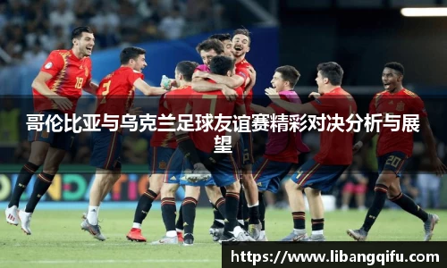 哥伦比亚与乌克兰足球友谊赛精彩对决分析与展望